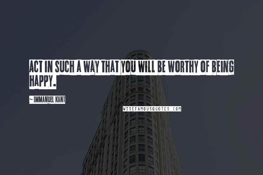 Immanuel Kant Quotes: Act in such a way that you will be worthy of being happy.