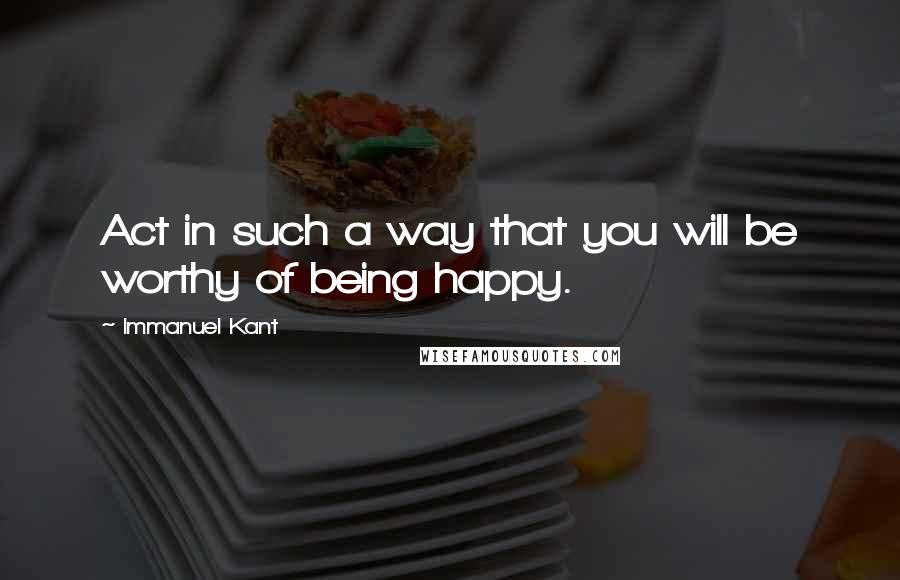 Immanuel Kant Quotes: Act in such a way that you will be worthy of being happy.