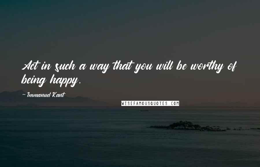 Immanuel Kant Quotes: Act in such a way that you will be worthy of being happy.