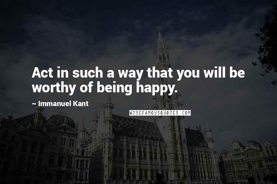 Immanuel Kant Quotes: Act in such a way that you will be worthy of being happy.