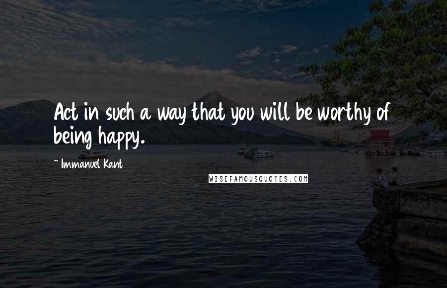 Immanuel Kant Quotes: Act in such a way that you will be worthy of being happy.