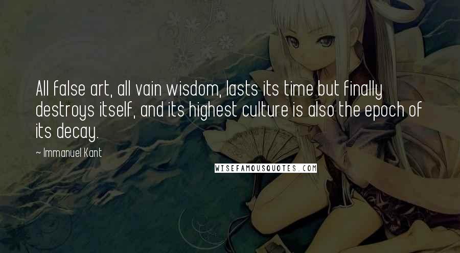 Immanuel Kant Quotes: All false art, all vain wisdom, lasts its time but finally destroys itself, and its highest culture is also the epoch of its decay.