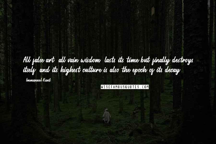 Immanuel Kant Quotes: All false art, all vain wisdom, lasts its time but finally destroys itself, and its highest culture is also the epoch of its decay.