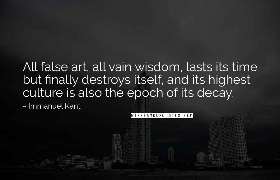 Immanuel Kant Quotes: All false art, all vain wisdom, lasts its time but finally destroys itself, and its highest culture is also the epoch of its decay.