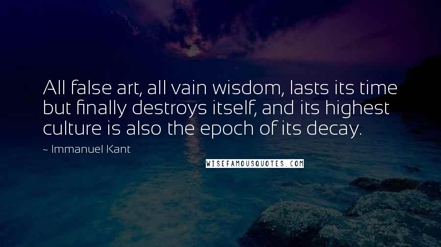 Immanuel Kant Quotes: All false art, all vain wisdom, lasts its time but finally destroys itself, and its highest culture is also the epoch of its decay.