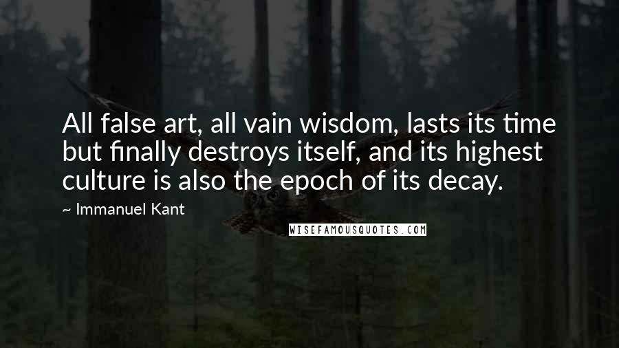 Immanuel Kant Quotes: All false art, all vain wisdom, lasts its time but finally destroys itself, and its highest culture is also the epoch of its decay.