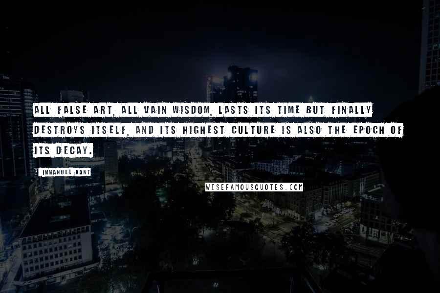 Immanuel Kant Quotes: All false art, all vain wisdom, lasts its time but finally destroys itself, and its highest culture is also the epoch of its decay.