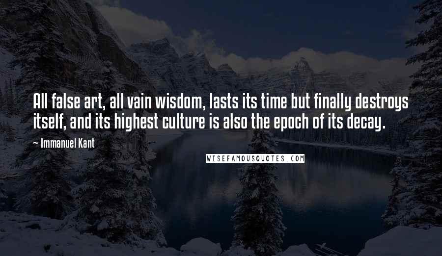 Immanuel Kant Quotes: All false art, all vain wisdom, lasts its time but finally destroys itself, and its highest culture is also the epoch of its decay.