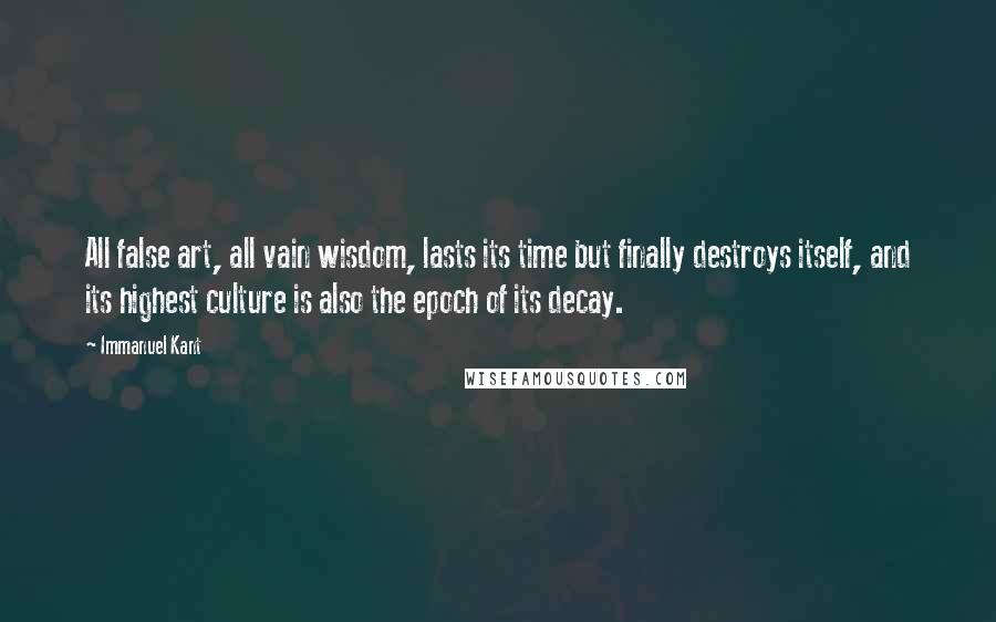 Immanuel Kant Quotes: All false art, all vain wisdom, lasts its time but finally destroys itself, and its highest culture is also the epoch of its decay.