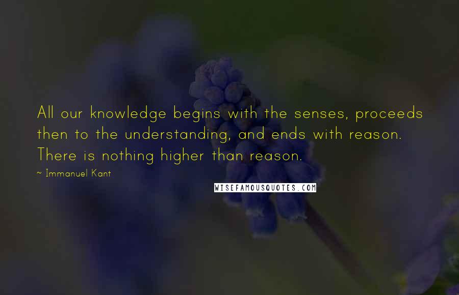 Immanuel Kant Quotes: All our knowledge begins with the senses, proceeds then to the understanding, and ends with reason. There is nothing higher than reason.