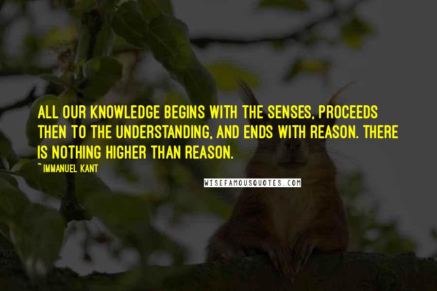 Immanuel Kant Quotes: All our knowledge begins with the senses, proceeds then to the understanding, and ends with reason. There is nothing higher than reason.