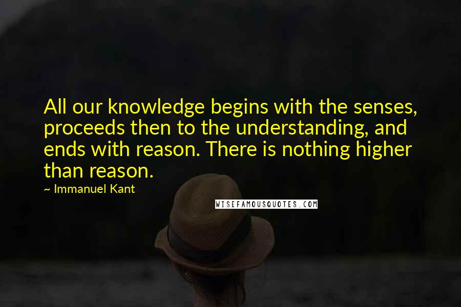 Immanuel Kant Quotes: All our knowledge begins with the senses, proceeds then to the understanding, and ends with reason. There is nothing higher than reason.