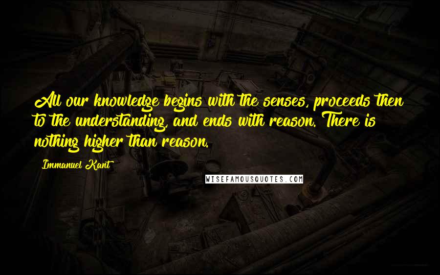 Immanuel Kant Quotes: All our knowledge begins with the senses, proceeds then to the understanding, and ends with reason. There is nothing higher than reason.