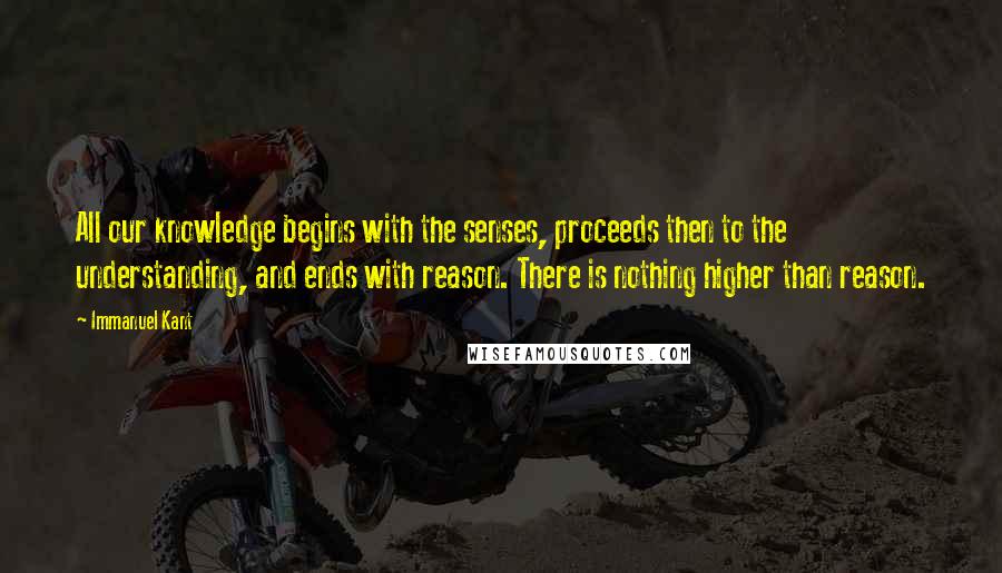 Immanuel Kant Quotes: All our knowledge begins with the senses, proceeds then to the understanding, and ends with reason. There is nothing higher than reason.