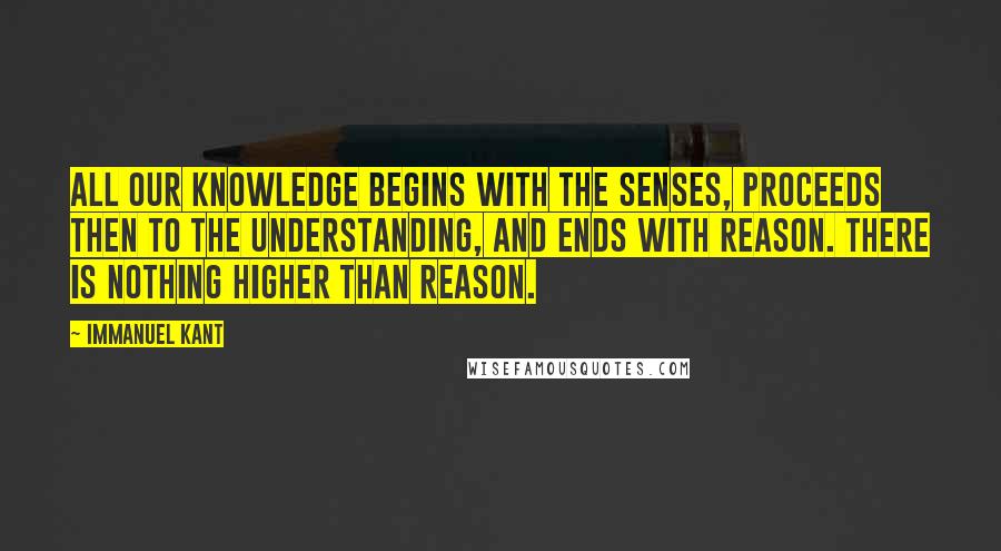 Immanuel Kant Quotes: All our knowledge begins with the senses, proceeds then to the understanding, and ends with reason. There is nothing higher than reason.