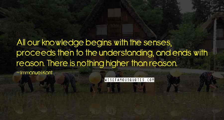 Immanuel Kant Quotes: All our knowledge begins with the senses, proceeds then to the understanding, and ends with reason. There is nothing higher than reason.