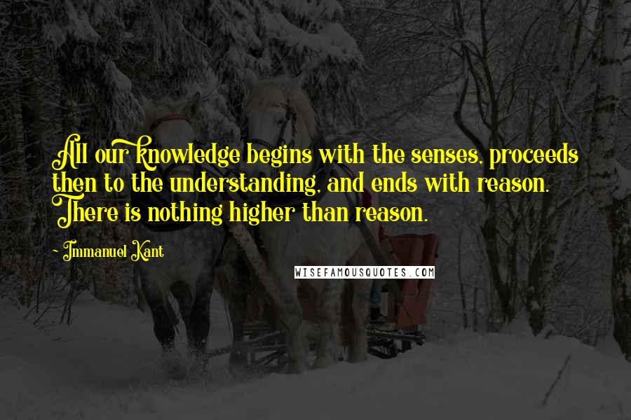 Immanuel Kant Quotes: All our knowledge begins with the senses, proceeds then to the understanding, and ends with reason. There is nothing higher than reason.