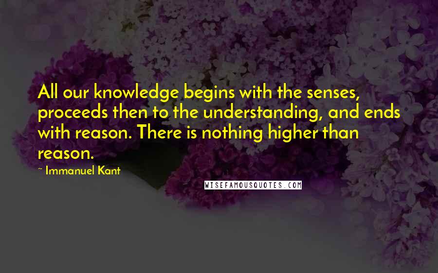 Immanuel Kant Quotes: All our knowledge begins with the senses, proceeds then to the understanding, and ends with reason. There is nothing higher than reason.