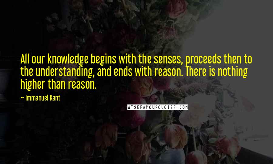 Immanuel Kant Quotes: All our knowledge begins with the senses, proceeds then to the understanding, and ends with reason. There is nothing higher than reason.