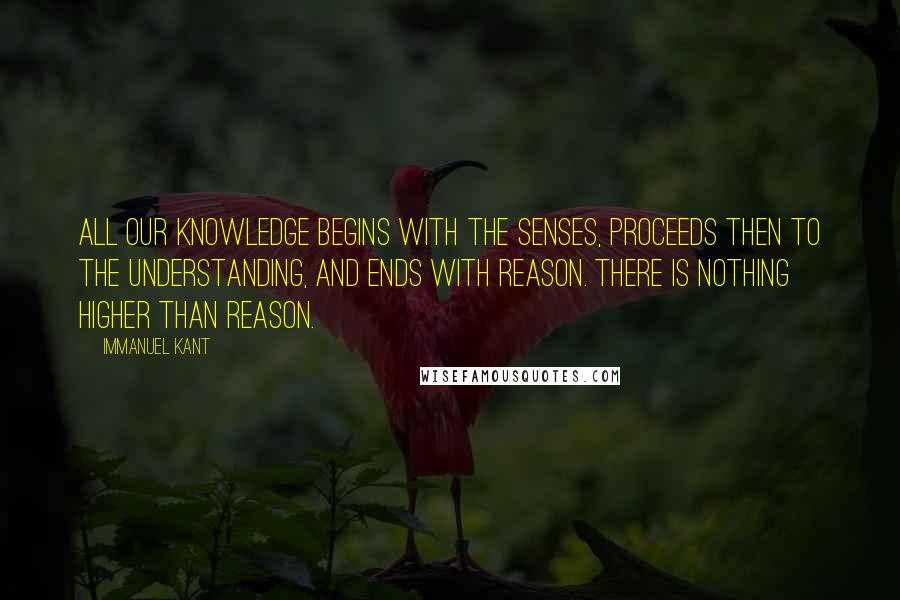 Immanuel Kant Quotes: All our knowledge begins with the senses, proceeds then to the understanding, and ends with reason. There is nothing higher than reason.