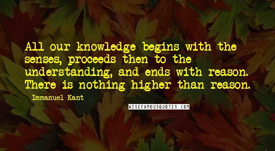 Immanuel Kant Quotes: All our knowledge begins with the senses, proceeds then to the understanding, and ends with reason. There is nothing higher than reason.
