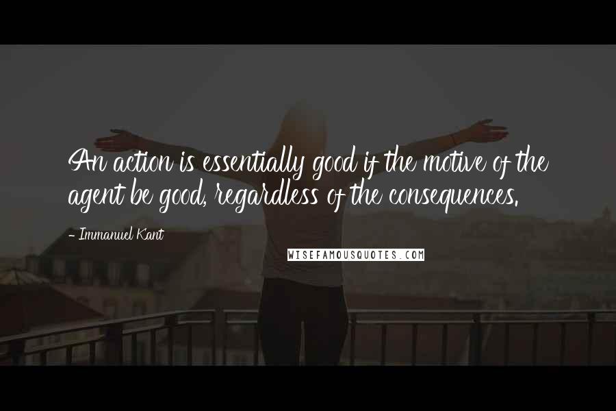 Immanuel Kant Quotes: An action is essentially good if the motive of the agent be good, regardless of the consequences.