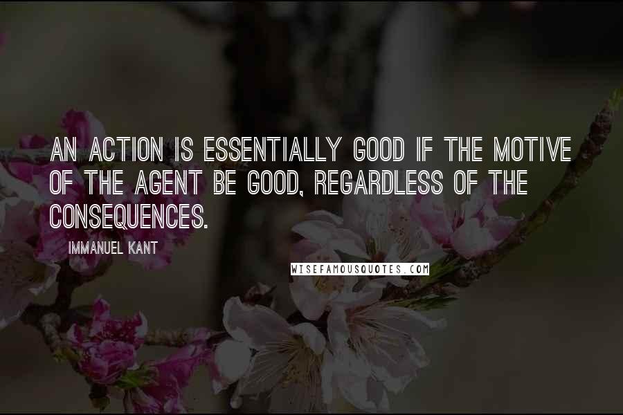 Immanuel Kant Quotes: An action is essentially good if the motive of the agent be good, regardless of the consequences.