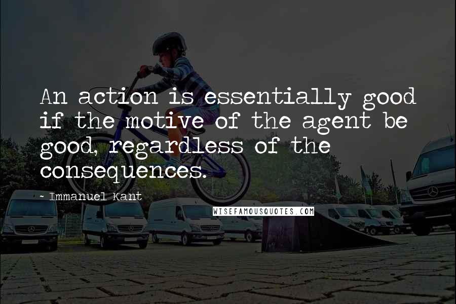 Immanuel Kant Quotes: An action is essentially good if the motive of the agent be good, regardless of the consequences.