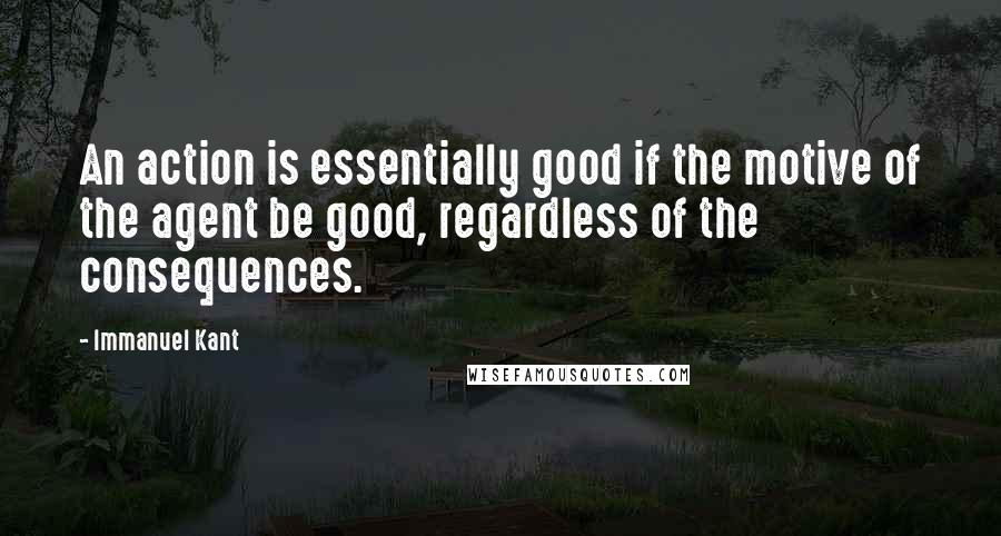 Immanuel Kant Quotes: An action is essentially good if the motive of the agent be good, regardless of the consequences.