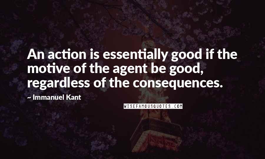 Immanuel Kant Quotes: An action is essentially good if the motive of the agent be good, regardless of the consequences.