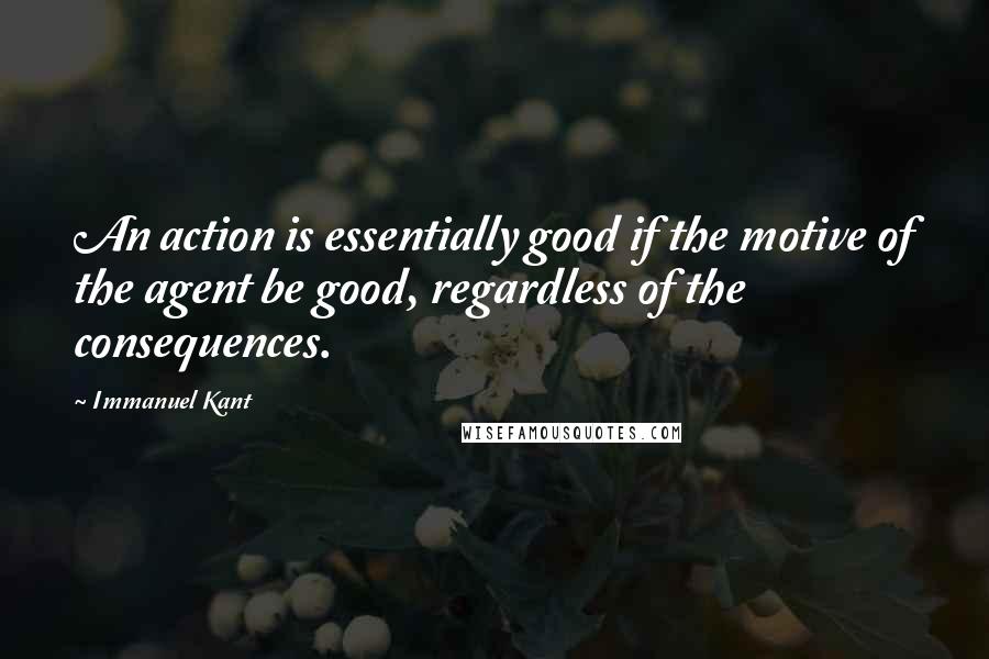 Immanuel Kant Quotes: An action is essentially good if the motive of the agent be good, regardless of the consequences.