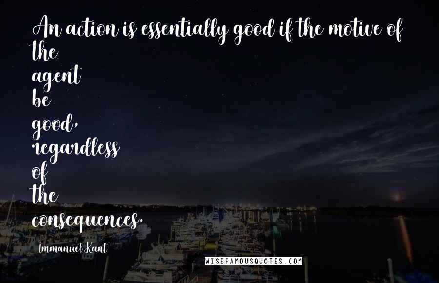 Immanuel Kant Quotes: An action is essentially good if the motive of the agent be good, regardless of the consequences.