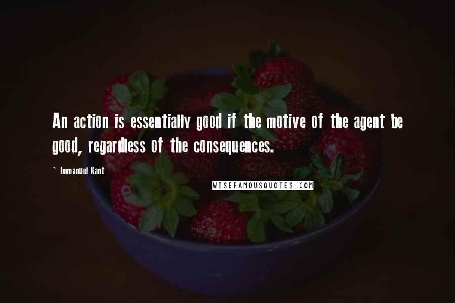 Immanuel Kant Quotes: An action is essentially good if the motive of the agent be good, regardless of the consequences.