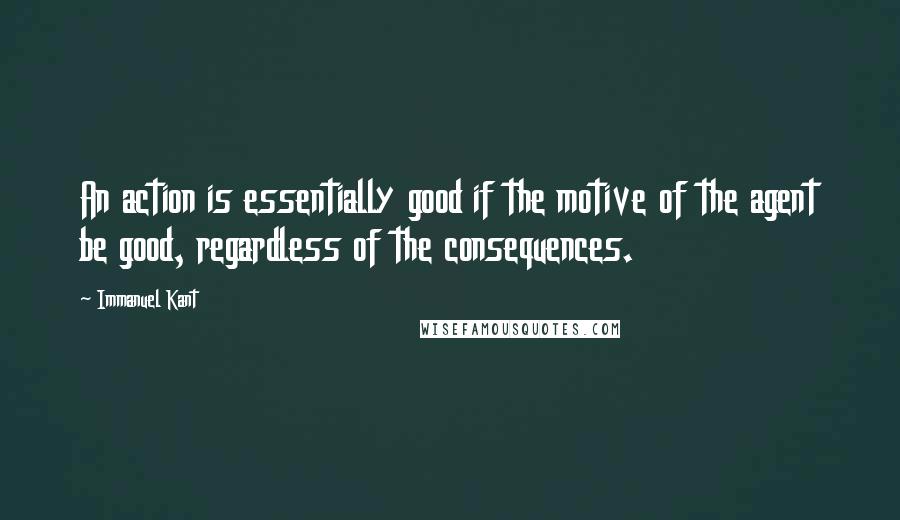 Immanuel Kant Quotes: An action is essentially good if the motive of the agent be good, regardless of the consequences.