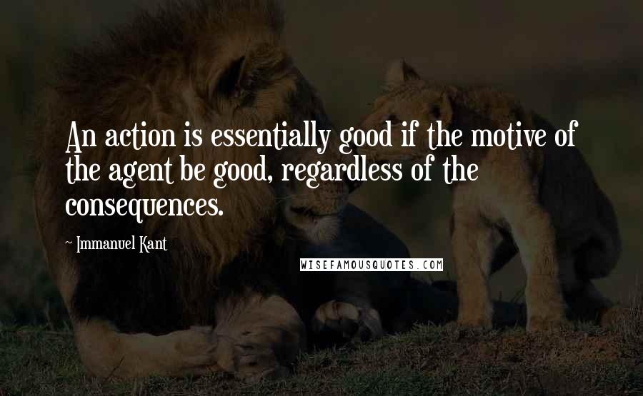 Immanuel Kant Quotes: An action is essentially good if the motive of the agent be good, regardless of the consequences.