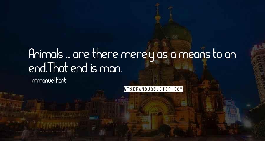 Immanuel Kant Quotes: Animals ... are there merely as a means to an end. That end is man.