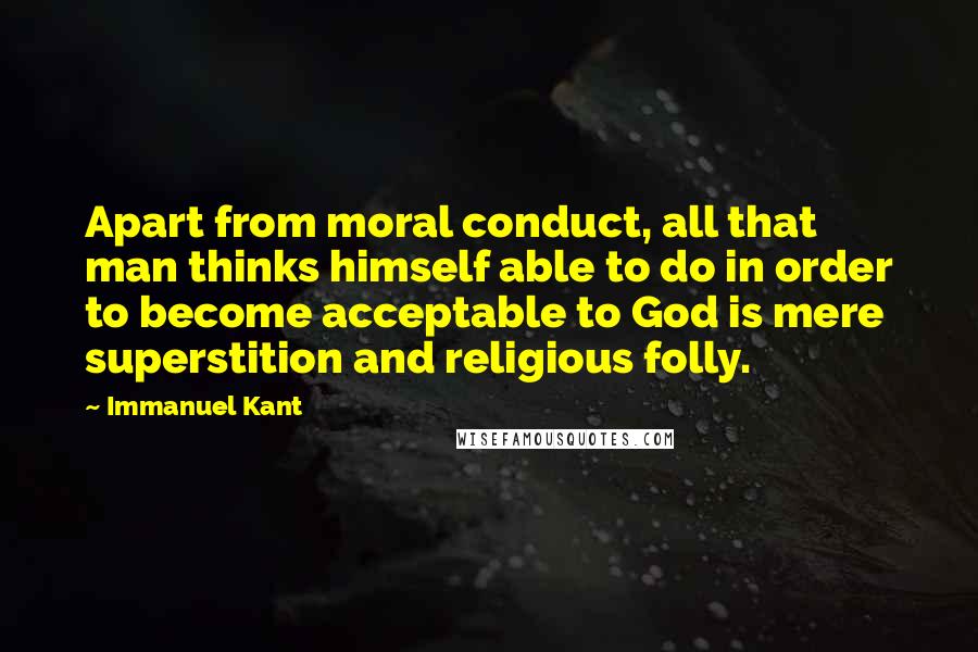 Immanuel Kant Quotes: Apart from moral conduct, all that man thinks himself able to do in order to become acceptable to God is mere superstition and religious folly.