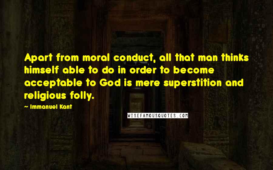 Immanuel Kant Quotes: Apart from moral conduct, all that man thinks himself able to do in order to become acceptable to God is mere superstition and religious folly.