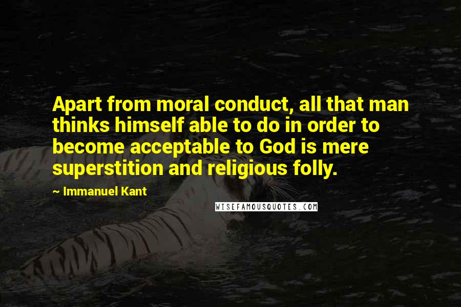 Immanuel Kant Quotes: Apart from moral conduct, all that man thinks himself able to do in order to become acceptable to God is mere superstition and religious folly.