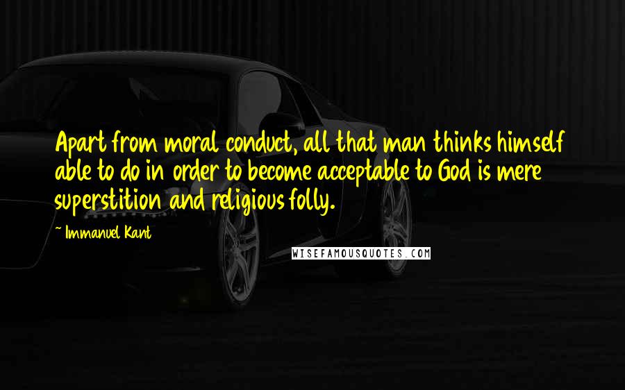 Immanuel Kant Quotes: Apart from moral conduct, all that man thinks himself able to do in order to become acceptable to God is mere superstition and religious folly.