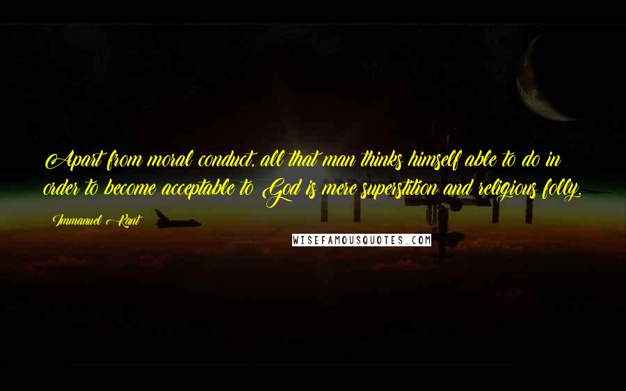 Immanuel Kant Quotes: Apart from moral conduct, all that man thinks himself able to do in order to become acceptable to God is mere superstition and religious folly.