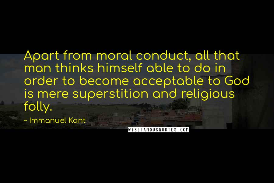 Immanuel Kant Quotes: Apart from moral conduct, all that man thinks himself able to do in order to become acceptable to God is mere superstition and religious folly.