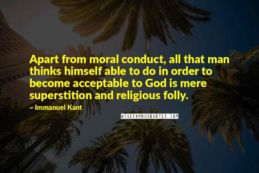 Immanuel Kant Quotes: Apart from moral conduct, all that man thinks himself able to do in order to become acceptable to God is mere superstition and religious folly.