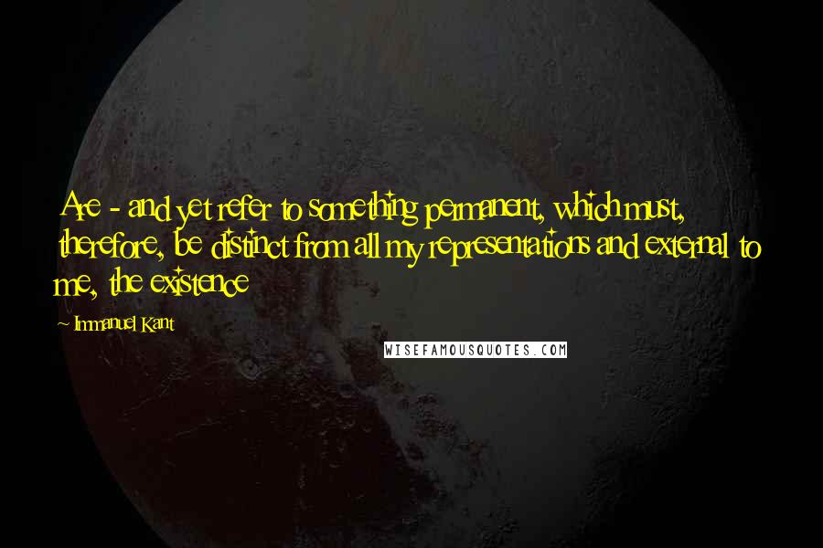 Immanuel Kant Quotes: Are - and yet refer to something permanent, which must, therefore, be distinct from all my representations and external to me, the existence