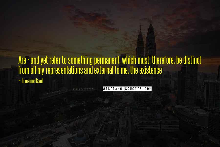 Immanuel Kant Quotes: Are - and yet refer to something permanent, which must, therefore, be distinct from all my representations and external to me, the existence