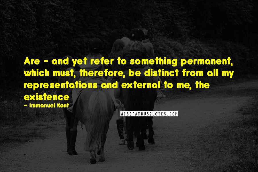 Immanuel Kant Quotes: Are - and yet refer to something permanent, which must, therefore, be distinct from all my representations and external to me, the existence