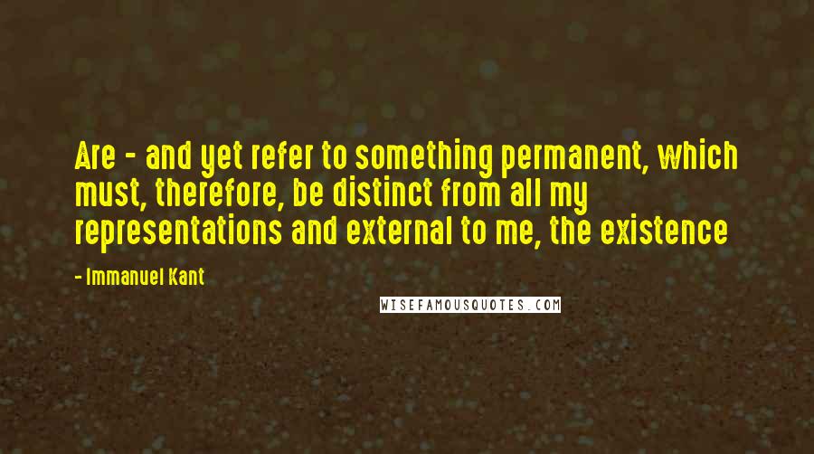 Immanuel Kant Quotes: Are - and yet refer to something permanent, which must, therefore, be distinct from all my representations and external to me, the existence