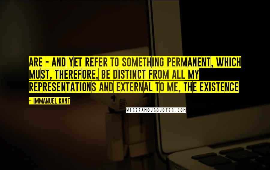 Immanuel Kant Quotes: Are - and yet refer to something permanent, which must, therefore, be distinct from all my representations and external to me, the existence