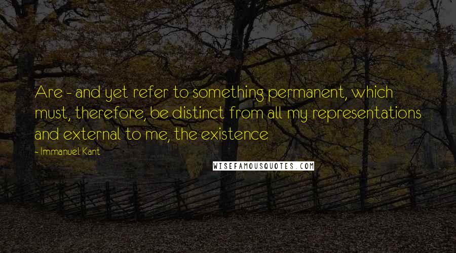 Immanuel Kant Quotes: Are - and yet refer to something permanent, which must, therefore, be distinct from all my representations and external to me, the existence