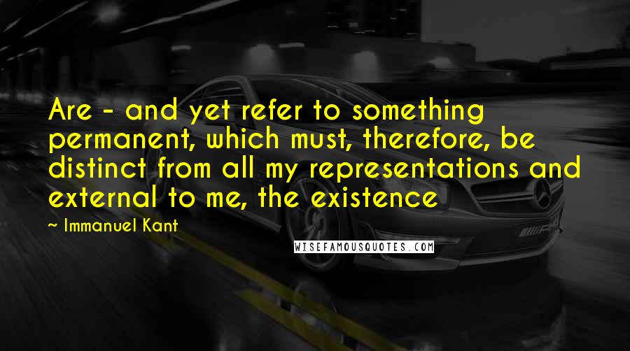 Immanuel Kant Quotes: Are - and yet refer to something permanent, which must, therefore, be distinct from all my representations and external to me, the existence